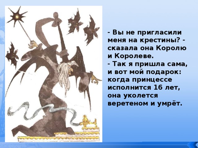 - Вы не пригласили меня на крестины? - сказала она Королю и Королеве. - Так я пришла сама, и вот мой подарок: когда принцессе исполнится 16 лет, она уколется веретеном и умрёт. 