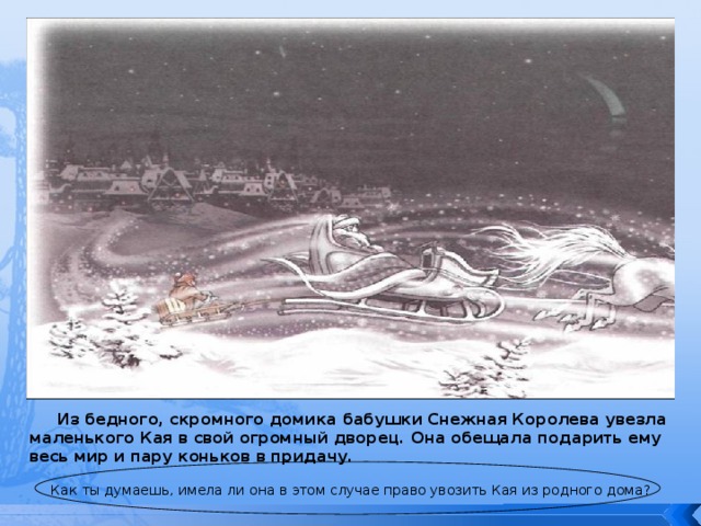  Из бедного, скромного домика бабушки Снежная Королева увезла маленького Кая в свой огромный дворец. Она обещала подарить ему весь мир и пару коньков в придачу.   Как ты думаешь, имела ли она в этом случае право увозить Кая из родного дома? 