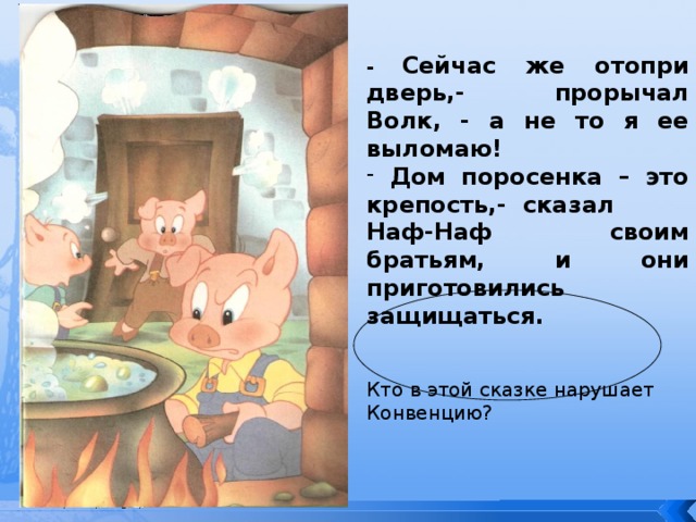 - Сейчас же отопри дверь,- прорычал Волк, - а не то я ее выломаю!  Дом поросенка – это крепость,- сказал Наф-Наф своим братьям, и они приготовились защищаться.  Кто в этой сказке нарушает Конвенцию? 