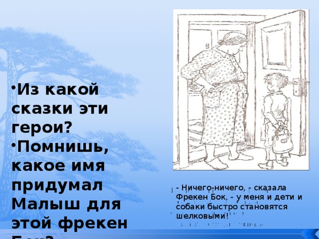 Из какой сказки эти герои? Помнишь, какое имя придумал Малыш для этой фрекен Бок? - Ничего-ничего, - сказала Фрекен Бок, - у меня и дети и собаки быстро становятся шелковыми! 