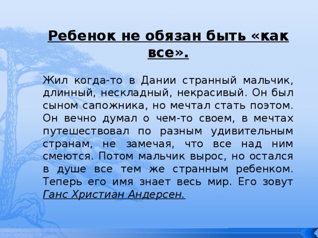 Ребенок не обязан быть «как все». Жил когда-то в Дании странный мальчик, длинный, нескладный, некрасивый. Он был сыном сапожника, но мечтал стать поэтом. Он вечно думал о чем-то своем, в мечтах путешествовал по разным удивительным странам, не замечая, что все над ним смеются. Потом мальчик вырос, но остался в душе все тем же странным ребенком. Теперь его имя знает весь мир. Его зовут Ганс Христиан Андерсен. 
