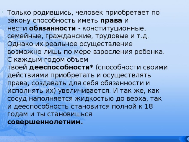 Только родившись, человек приобретает по закону способность иметь  права  и нести  обязанности  - конституционные, семейные, гражданские, трудовые и т.д. Однако их реальное осуществление возможно лишь по мере взросления ребенка. С каждым годом объем твоей  дееспособности*  (способности своими действиями приобретать и осуществлять права, создавать для себя обязанности и исполнять их) увеличивается. И так же, как сосуд наполняется жидкостью до верха, так и дееспособность становится полной к 18 годам и ты становишься совершеннолетним. 