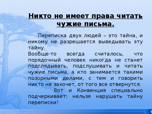 Никто не имеет права читать чужие письма.  Переписка двух людей – это тайна, и никому не разрешается выведывать эту тайну. Вообще-то всегда считалось, что порядочный человек никогда не станет подглядывать, подслушивать и читать чужие письма, а кто занимается такими позорными делами, с тем и говорить никто не захочет, от того все отвернутся.  Вот и Конвенция специально подчеркивает: нельзя нарушать тайну переписки! 