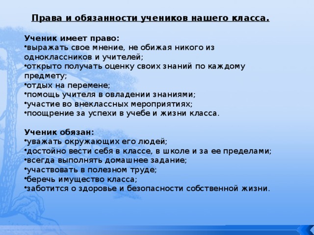 Права и обязанности учеников нашего класса.  Ученик имеет право: выражать свое мнение, не обижая никого из одноклассников и учителей; открыто получать оценку своих знаний по каждому предмету; отдых на перемене; помощь учителя в овладении знаниями; участие во внеклассных мероприятиях; поощрение за успехи в учебе и жизни класса.  Ученик обязан: уважать окружающих его людей; достойно вести себя в классе, в школе и за ее пределами; всегда выполнять домашнее задание; участвовать в полезном труде; беречь имущество класса; заботится о здоровье и безопасности собственной жизни. 