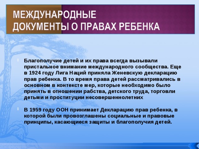 Благополучие детей и их права всегда вызывали пристальное внимание международного сообщества. Еще в 1924 году Лига Наций приняла Женевскую декларацию прав ребенка. В то время права детей рассматривались в основном в контексте мер, которые необходимо было принять в отношении рабства, детского труда, торговли детьми и проституции несовершеннолетних Благополучие детей и их права всегда вызывали пристальное внимание международного сообщества. Еще в 1924 году Лига Наций приняла Женевскую декларацию прав ребенка. В то время права детей рассматривались в основном в контексте мер, которые необходимо было принять в отношении рабства, детского труда, торговли детьми и проституции несовершеннолетних  В 1959 году ООН принимает Декларацию прав ребенка, в которой были провозглашены социальные и правовые принципы, касающиеся защиты и благополучия детей. В 1959 году ООН принимает Декларацию прав ребенка, в которой были провозглашены социальные и правовые принципы, касающиеся защиты и благополучия детей. 
