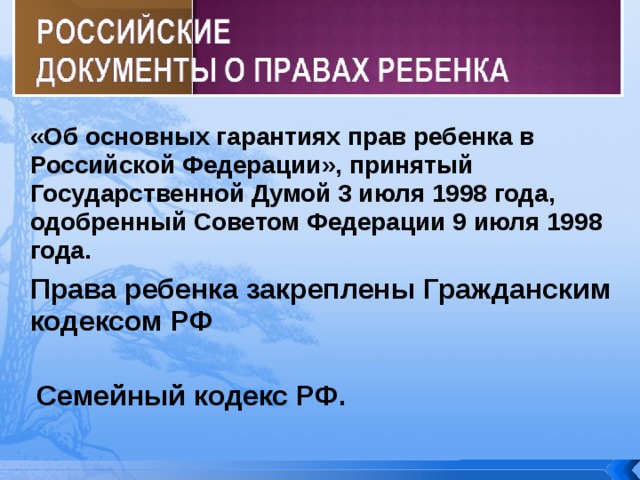 «Об основных гарантиях прав ребенка в Российской Федерации», принятый Государственной Думой 3 июля 1998 года, одобренный Советом Федерации 9 июля 1998 года. Права ребенка закреплены Гражданским кодексом РФ Семейный кодекс РФ. 