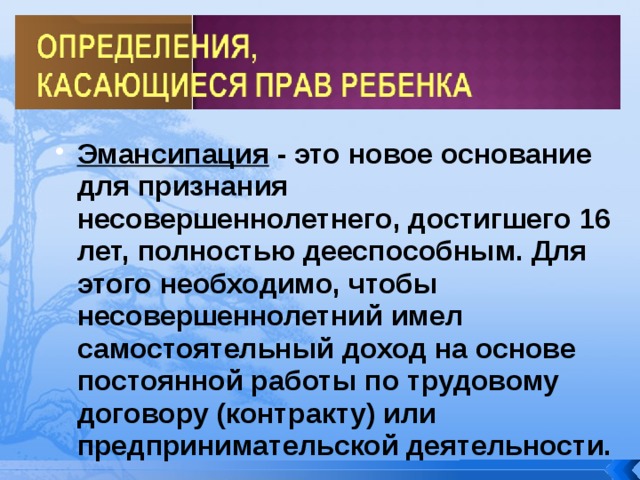 Эмансипация - это новое основание для признания несовершеннолетнего, достигшего 16 лет, полностью дееспособным. Для этого необходимо, чтобы несовершеннолетний имел самостоятельный доход на основе постоянной работы по трудовому договору (контракту) или предпринимательской деятельности. Эмансипация - это новое основание для признания несовершеннолетнего, достигшего 16 лет, полностью дееспособным. Для этого необходимо, чтобы несовершеннолетний имел самостоятельный доход на основе постоянной работы по трудовому договору (контракту) или предпринимательской деятельности. 