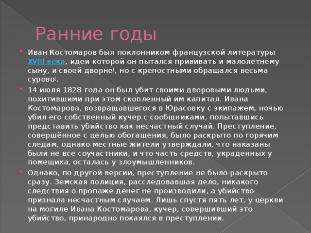 Ранние годы Иван Костомаров был поклонником французской литературы  XVIII века , идеи которой он пытался прививать и малолетнему сыну, и своей дворне [ , но с крепостными обращался весьма сурово [ . 14 июля 1828 года он был убит своими дворовыми людьми, похитившими при этом скопленный им капитал. Ивана Костомарова, возвращавшегося в Юрасовку с экипажем, ночью убил его собственный кучер с сообщниками, попытавшись представить убийство как несчастный случай. Преступление, совершённое с целью обогащения, было раскрыто по горячим следам, однако местные жители утверждали, что наказаны были не все соучастники, и что часть средств, украденных у помещика, осталась у злоумышленников. Однако, по другой версии, преступление не было раскрыто сразу. Земская полиция, расследовавшая дело, никакого следствия о пропаже денег не производили, а убийство признала несчастным случаем. Лишь спустя пять лет, у церкви на могиле Ивана Костомарова, кучер, совершивший это убийство, принародно покаялся в преступлении. 