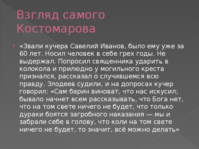 Взгляд самого Костомарова «Звали кучера Савелий Иванов, было ему уже за 60 лет. Носил человек в себе грех годы. Не выдержал. Попросил священника ударить в колокола и прилюдно у могильного креста признался, рассказал о случившемся всю правду. Злодеев судили, и на допросах кучер говорил: «Сам барин виноват, что нас искусил; бывало начнет всем рассказывать, что Бога нет, что на том свете ничего не будет, что только дураки боятся загробного наказания — мы и забрали себе в голову, что коли на том свете ничего не будет, то значит, всё можно делать» 
