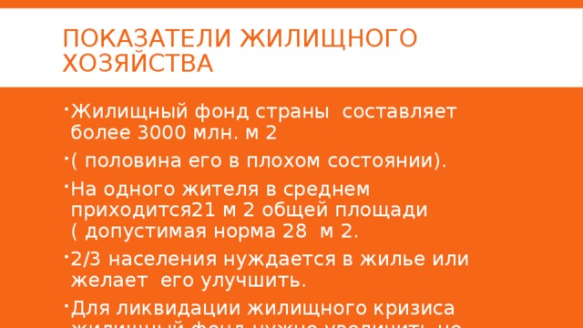 Показатели жилищного хозяйства Жилищный фонд страны составляет более 3000 млн. м 2 ( половина его в плохом состоянии). На одного жителя в среднем приходится21 м 2 общей площади ( допустимая норма 28 м 2. 2/3 населения нуждается в жилье или желает его улучшить. Для ликвидации жилищного кризиса жилищный фонд нужно увеличить не менее чем на 40% т.е. на 1200 млн. м2 