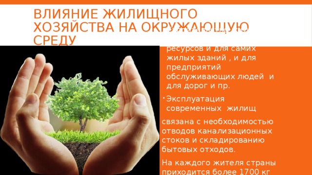 Влияние жилищного хозяйства на окружающую среду Строительство жилья требует земельных ресурсов и для самих жилых зданий , и для предприятий обслуживающих людей и для дорог и пр. Эксплуатация современных жилищ связана с необходимостью отводов канализационных стоков и складированию бытовых отходов. На каждого жителя страны приходится более 1700 кг бытовых отходов . 