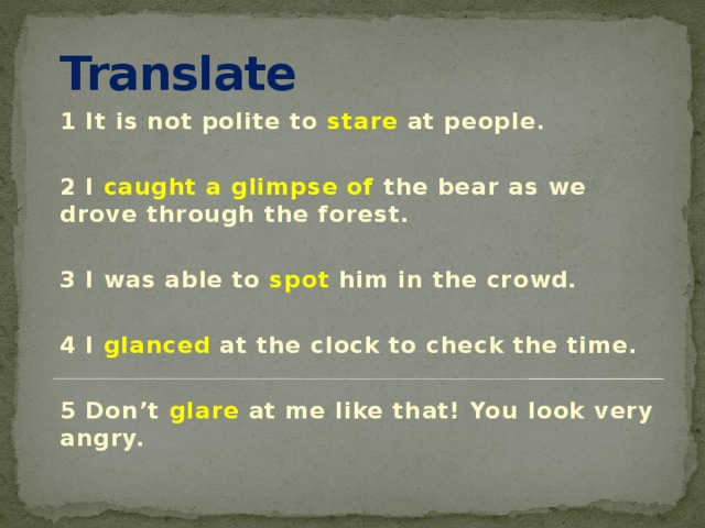 Translate 1 It is not polite to stare at people.  2 I caught a glimpse of the bear as we drove through the forest.  3 I was able to spot him in the crowd.  4 I glanced at the clock to check the time.  5 Don’t glare at me like that! You look very angry. 