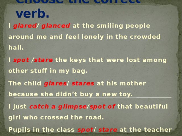 Choose the correct verb. I glared / glanced  at the smiling people around me and feel lonely in the crowded hall. I spot / stare  the keys that were lost among other stuff in my bag. The child glares / stares at his mother because she didn’t buy a new toy. I just catch a glimpse / spot of that beautiful girl who crossed the road. Pupils in the class spot / stare at the teacher with great misunderstanding. 