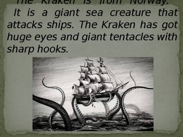 The Kraken is from Norway.  It is a giant sea creature that attacks ships. The Kraken has got huge eyes and giant tentacles with sharp hooks. 