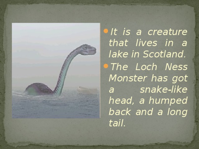 It is a creature that lives in a lake in Scotland. The Loch Ness Monster has got a snake-like head, a humped back and a long tail. 