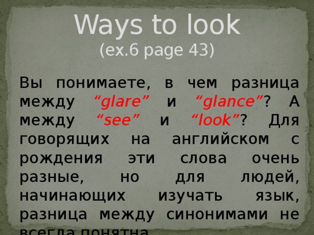 Ways to look  (ex.6 page 43) Вы понимаете, в чем разница между “glare” и “glance” ?  А между “see” и “look” ? Для говорящих на английском с рождения эти слова очень разные, но для людей, начинающих изучать язык, разница между синонимами не всегда понятна. 