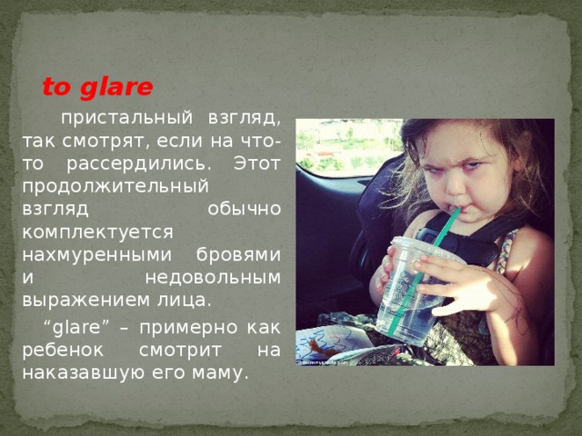  to glare  пристальный взгляд, так смотрят, если на что-то рассердились. Этот продолжительный взгляд обычно комплектуется нахмуренными бровями и недовольным выражением лица. “ glare” – примерно как ребенок смотрит на наказавшую его маму. 