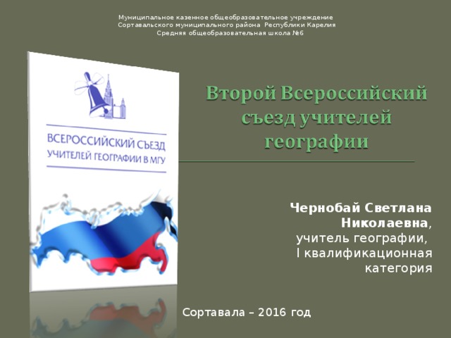 Муниципальное казенное общеобразовательное учреждение Сортавальского муниципального района Республики Карелия  Средняя общеобразовательная школа №6 Чернобай Светлана Николаевна , учитель географии, I квалификационная категория Сортавала – 2016 год 