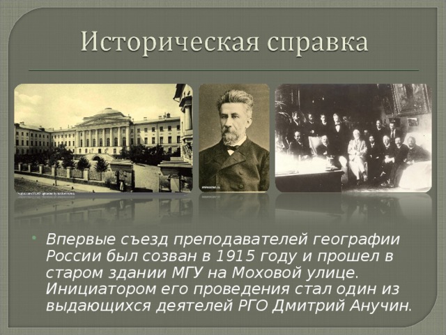 Впервые съезд преподавателей географии России был созван в 1915 году и прошел в старом здании МГУ на Моховой улице. Инициатором его проведения стал один из выдающихся деятелей РГО Дмитрий Анучин.  