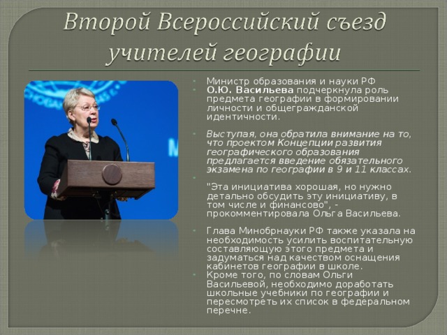 Министр образования и науки РФ О.Ю. Васильева подчеркнула роль предмета географии в формировании личности и общегражданской идентичности.  Выступая, она обратила внимание на то, что проектом Концепции развития географического образования предлагается введение обязательного экзамена по географии в 9 и 11 классах.  ​ 