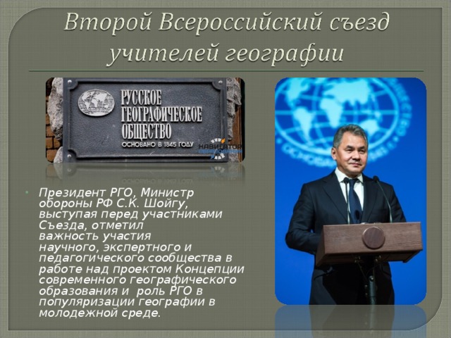 Президент РГО, Министр обороны РФ С.К. Шойгу, выступая перед участниками Съезда, отметил важность участия научного, экспертного и педагогического сообщества в работе над проектом Концепции современного географического образования и роль РГО в популяризации географии в молодежной среде.  
