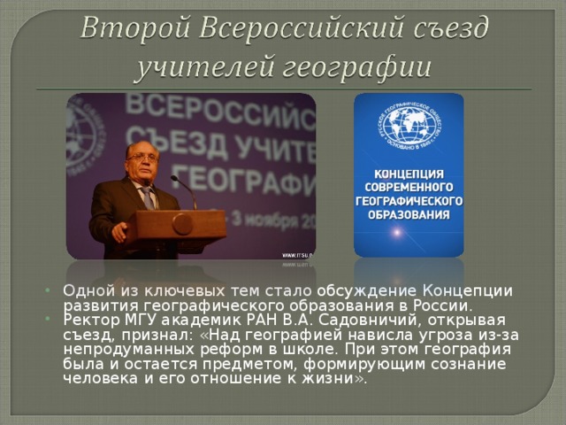 Одной из ключевых тем стало обсуждение Концепции развития географического образования в России. Ректор МГУ академик РАН В.А. Садовничий, открывая съезд, признал: «Над географией нависла угроза из-за непродуманных реформ в школе. При этом география была и остается предметом, формирующим сознание человека и его отношение к жизни».  