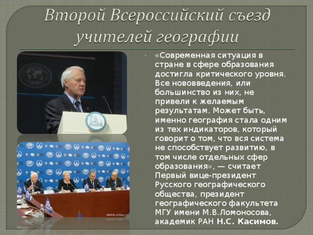 «Современная ситуация в стране в сфере образования достигла критического уровня. Все нововведения, или большинство из них, не привели к желаемым результатам. Может быть, именно география стала одним из тех индикаторов, который говорит о том, что вся система не способствует развитию, в том числе отдельных сфер образования», — считает Первый вице-президент Русского географического общества, президент географического факультета МГУ имени М.В.Ломоносова, академик РАН Н.С. Касимов.  