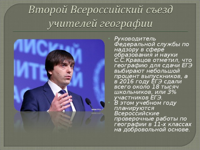 Руководитель Федеральной службы по надзору в сфере образования и науки С.С.Кравцов отметил, что географию для сдачи ЕГЭ выбирают небольшой процент выпускников, а в 2016 году ЕГЭ сдали всего около 18 тысяч школьников, или 3% участников ЕГЭ.  В этом учебном году планируются Всероссийские проверочные работы по географии в 11-х классах на добровольной основе. 