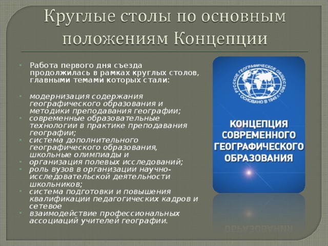 Работа первого дня съезда продолжилась в рамках круглых столов, главными темами которых стали:    модернизация содержания географического образования и методики преподавания географии; современные образовательные технологии в практике преподавания географии; система дополнительного географического образования, школьные олимпиады и организация полевых исследований; роль вузов в организации научно-исследовательской деятельности школьников; система подготовки и повышения квалификации педагогических кадров и сетевое взаимодействие профессиональных ассоциаций учителей географии.  