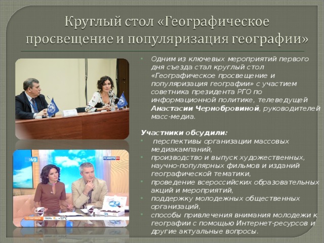 Одним из ключевых мероприятий первого дня съезда стал круглый стол «Географическое просвещение и популяризация географии» с участием советника президента РГО по информационной политике, телеведущей Анастасии Чернобровиной , руководителей масс-медиа.  Участники обсудили:  перспективы организации массовых медиакампаний, производство и выпуск художественных, научно-популярных фильмов и изданий географической тематики, проведение всероссийских образовательных акций и мероприятий, поддержку молодежных общественных организаций, способы привлечения внимания молодежи к географии с помощью Интернет-ресурсов и другие актуальные вопросы. 