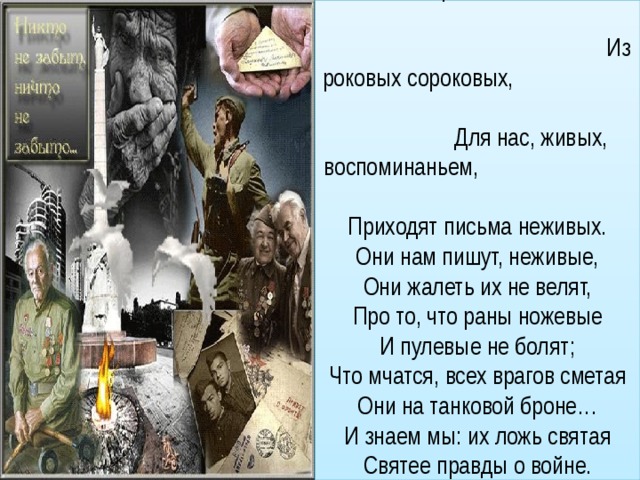 Из тех, пожарами объятых, Из роковых сороковых, Для нас, живых, воспоминаньем, Приходят письма неживых.  Они нам пишут, неживые,  Они жалеть их не велят,  Про то, что раны ножевые  И пулевые не болят;  Что мчатся, всех врагов сметая  Они на танковой броне…  И знаем мы: их ложь святая  Святее правды о войне.   