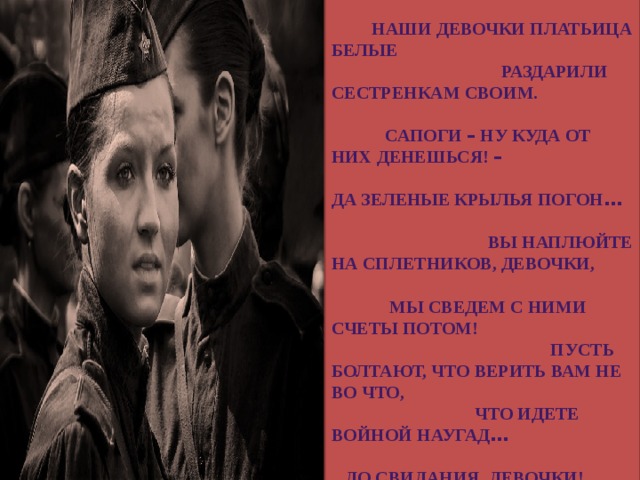 Ах, война, что ж ты, подлая, сделала: Вместо свадеб – разлуки и дым. Наши девочки платьица белые Раздарили сестренкам своим. Сапоги – ну куда от них денешься! – Да зеленые крылья погон … Вы наплюйте на сплетников, девочки, Мы сведем с ними счеты потом! Пусть болтают, что верить вам не во что, Что идете войной наугад … До свидания, девочки! Девочки, Постарайтесь вернуться назад. 