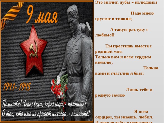 Если я не вернусь, дорогая, Нежным письмам твоим не внемля, Не подумай, что это – другая. Это значит … сырая земля. Это значит, дубы – нелюдимы Надо мною грустят в тишине, А такую разлуку с любимой Ты простишь вместе с родиной мне. Только вам я всем сердцем внемлю, Только вами и счастлив я был: Лишь тебя и родную землю Я всем сердцем, ты знаешь, любил. И доколе дубы – нелюдимы Надо мной не склоняется, дремля, Только ты мне и будешь любимой, Только ты да родная земля! 