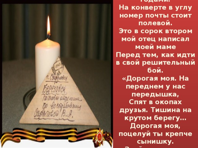  Я читаю письмо, что уже пожелтело с годами.  На конверте в углу номер почты стоит полевой.  Это в сорок втором мой отец написал моей маме  Перед тем, как идти в свой решительный бой.  «Дорогая моя. На переднем у нас передышка,  Спят в окопах друзья. Тишина на крутом берегу…  Дорогая моя, поцелуй ты крепче сынишку.  Знай, что вас от беды я всегда берегу».    