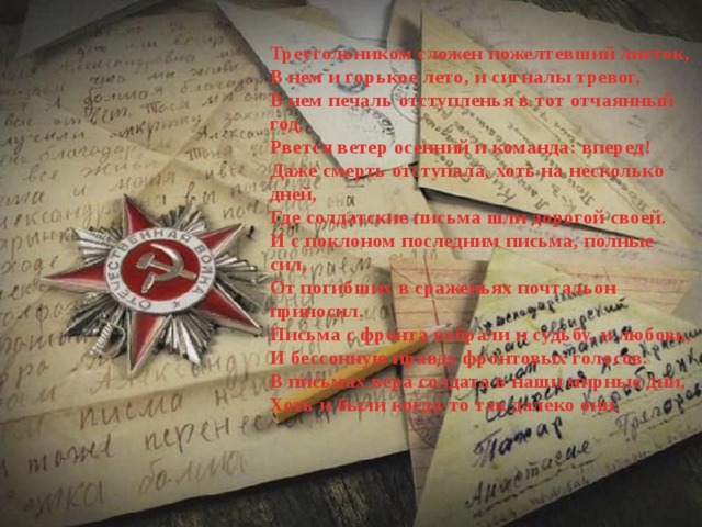 Треугольником сложен пожелтевший листок,  В нем и горькое лето, и сигналы тревог,  В нем печаль отступленья в тот отчаянный год,  Рвется ветер осенний и команда: вперед!  Даже смерть отступала, хоть на несколько дней,  Где солдатские письма шли дорогой своей.  И с поклоном последним письма, полные сил,  От погибших в сраженьях почтальон приносил.  Письма с фронта вобрали и судьбу, и любовь,  И бессонную правду фронтовых голосов.  В письмах вера солдата в наши мирные дни,  Хоть и были когда-то так далеко они. 