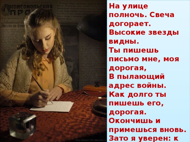 На улице полночь. Свеча догорает.  Высокие звезды видны.  Ты пишешь письмо мне, моя дорогая,  В пылающий адрес войны.  Как долго ты пишешь его, дорогая.  Окончишь и примешься вновь.  Зато я уверен: к переднему краю  Прорвется такая любовь!   