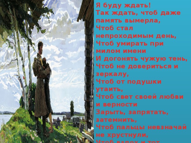 Я буду ждать!  Так ждать, чтоб даже память вымерла,  Чтоб стал непроходимым день,   Чтоб умирать при милом имени  И догонять чужую тень,  Чтоб не довериться и зеркалу,  Чтоб от подушки утаить,  Чтоб свет своей любви и верности  Зарыть, запрятать, затемнить,  Чтоб пальцы невзначай не хрустнули,  Чтоб вздох и тот зажать в руке,  Так ждать, чтоб мёртвый он почувствовал  Горячий ветер на щеке.    