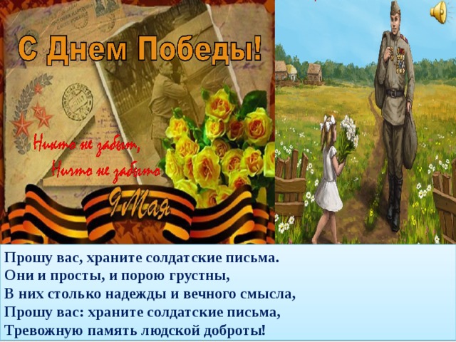 Прошу вас, храните солдатские письма.  Они и просты, и порою грустны,  В них столько надежды и вечного смысла,  Прошу вас: храните солдатские письма,  Тревожную память людской доброты!   