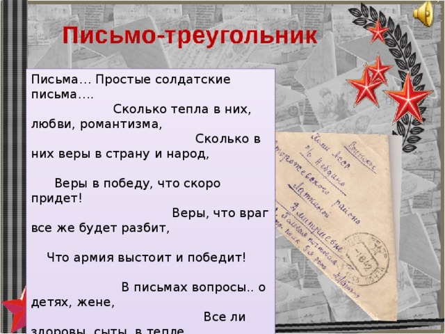 Письма… Простые солдатские письма…. Сколько тепла в них, любви, романтизма, Сколько в них веры в страну и народ, Веры в победу, что скоро придет! Веры, что враг все же будет разбит, Что армия выстоит и победит! В письмах вопросы.. о детях, жене, Все ли здоровы, сыты, в тепле … В письмах писали: «Скоро придем! Как только фашистов в Берлине добьем!..» Письма от времени так пожелтели- Трудно прочесть, разберешь еле-еле. Но знает их бабушка все наизусть, Ведь в каждом из них было слово: «Вернусь!» 