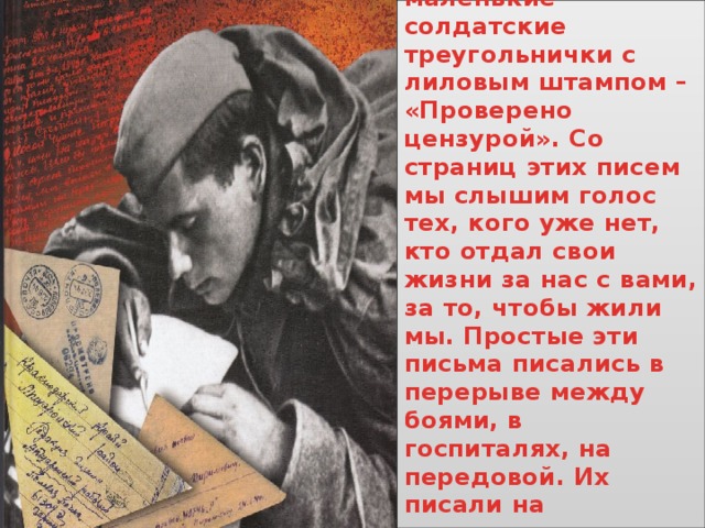 Голос павших донесли до нас их письма. Простые, маленькие солдатские треугольнички с лиловым штампом – «Проверено цензурой». Со страниц этих писем мы слышим голос тех, кого уже нет, кто отдал свои жизни за нас с вами, за то, чтобы жили мы. Простые эти письма писались в перерыве между боями, в госпиталях, на передовой. Их писали на прикладах автоматов, на камнях, обгорелых досках среди руин. 