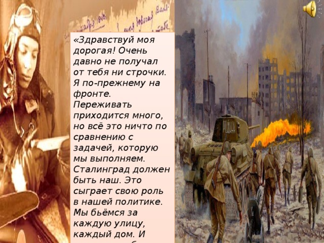 «Здравствуй моя дорогая! Очень давно не получал от тебя ни строчки. Я по-прежнему на фронте. Переживать приходится много, но всё это ничто по сравнению с задачей, которую мы выполняем. Сталинград должен быть наш. Это сыграет свою роль в нашей политике. Мы бьёмся за каждую улицу, каждый дом. И скорее погибнем, чем оставим город. 