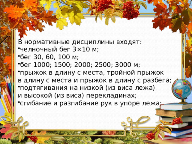 В нормативные дисциплины входят: челночный бег 3×10 м; бег 30, 60, 100 м; бег 1000; 1500; 2000; 2500; 3000 м; прыжок в длину с места, тройной прыжок в длину с места и прыжок в длину с разбега; подтягивания на низкой (из виса лежа) и высокой (из виса) перекладинах; сгибание и разгибание рук в упоре лежа; 