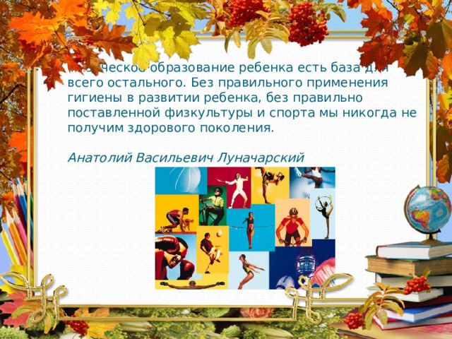 Физическое образование ребенка есть база для всего остального. Без правильного применения гигиены в развитии ребенка, без правильно поставленной физкультуры и спорта мы никогда не получим здорового поколения.   Анатолий Васильевич Луначарский    