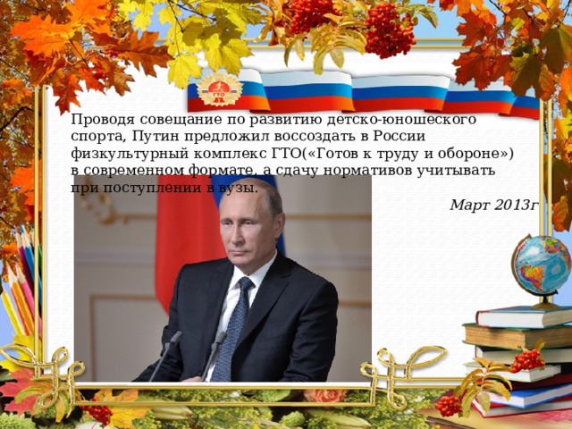 Проводя совещание по развитию детско-юношеского спорта, Путин предложил воссоздать в России физкультурный комплекс ГТО(«Готов к труду и обороне») в современном формате, а сдачу нормативов учитывать при поступлении в вузы. Март 2013г 