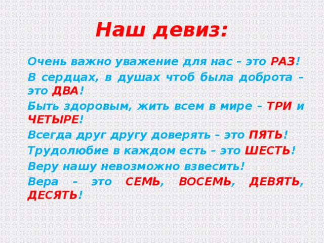 Наш девиз: Очень важно уважение для нас – это РАЗ ! В сердцах, в душах чтоб была доброта – это ДВА ! Быть здоровым, жить всем в мире – ТРИ и ЧЕТЫРЕ ! Всегда друг другу доверять – это ПЯТЬ ! Трудолюбие в каждом есть – это ШЕСТЬ ! Веру нашу невозможно взвесить! Вера – это СЕМЬ , ВОСЕМЬ , ДЕВЯТЬ , ДЕСЯТЬ ! 