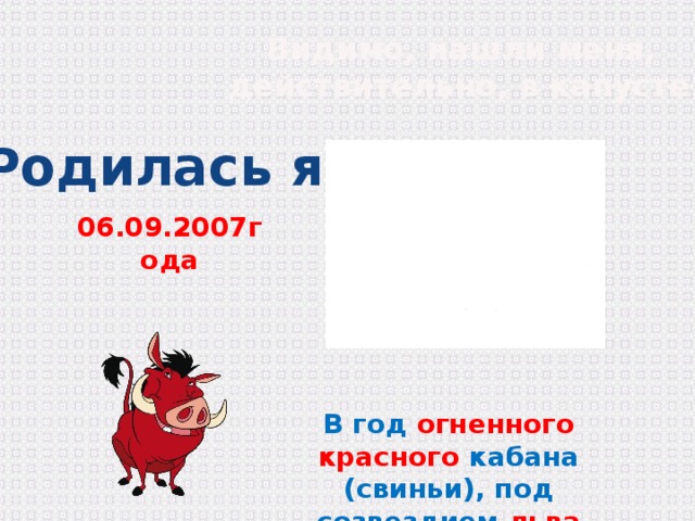 Видимо, нашли меня,  действительно, в капусте! Родилась я 06.09.2007года В год огненного красного кабана (свиньи), под созвездием льва 