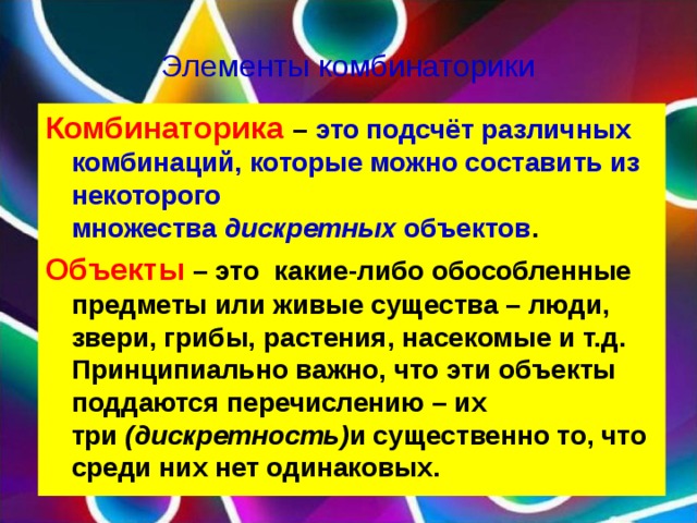 Элементы комбинаторики Комбинаторика  – это подсчёт различных комбинаций, которые можно составить из некоторого множества  дискретных  объектов . Объекты – это какие-либо обособленные предметы или живые существа – люди, звери, грибы, растения, насекомые и т.д. Принципиально важно, что эти объекты поддаются перечислению – их три  (дискретность) и существенно то, что среди них нет одинаковых.  