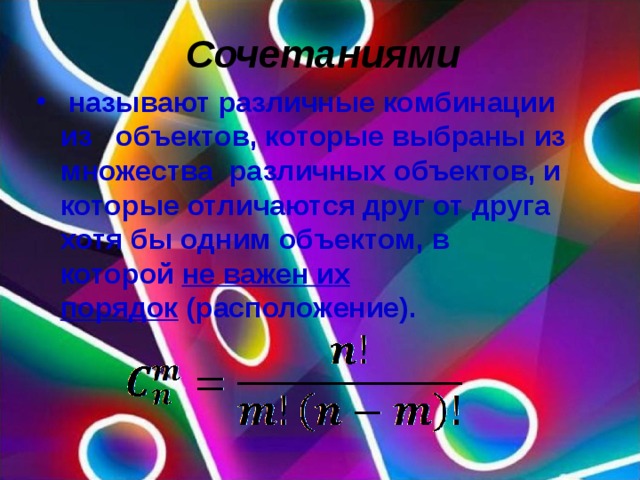 Сочетаниями   называют различные комбинации из   объектов, которые выбраны из множества  различных объектов, и которые отличаются друг от друга хотя бы одним объектом, в которой  не важен их порядок  (расположение).  