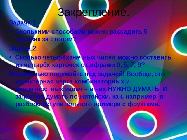 Закрепление. Задача 1 Сколькими способами можно рассадить 5 человек за столом? Задача 2 Сколько четырёхзначных чисел можно составить из четырёх карточек с цифрами 0, 5, 7, 9? Хорошенько подумайте над задачей! Вообще, это характерная черта комбинаторных и вероятностных задач – в них НУЖНО ДУМАТЬ. И зачастую думать по-житейски, как, например, в разборе вступительного примера с фруктами.  
