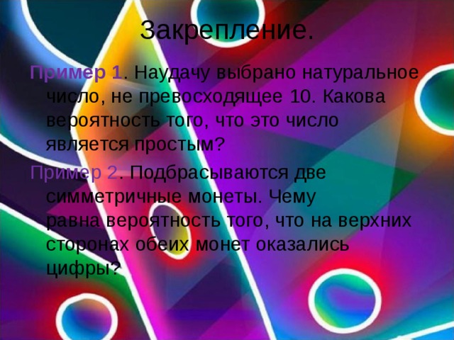 Закрепление. Пример 1 . Наудачу выбрано натуральное число, не превосходящее 10. Какова вероятность того, что это число является простым? Пример 2 . Подбрасываются две симметричные монеты. Чему равна вероятность того, что на верхних сторонах обеих монет оказались цифры? 